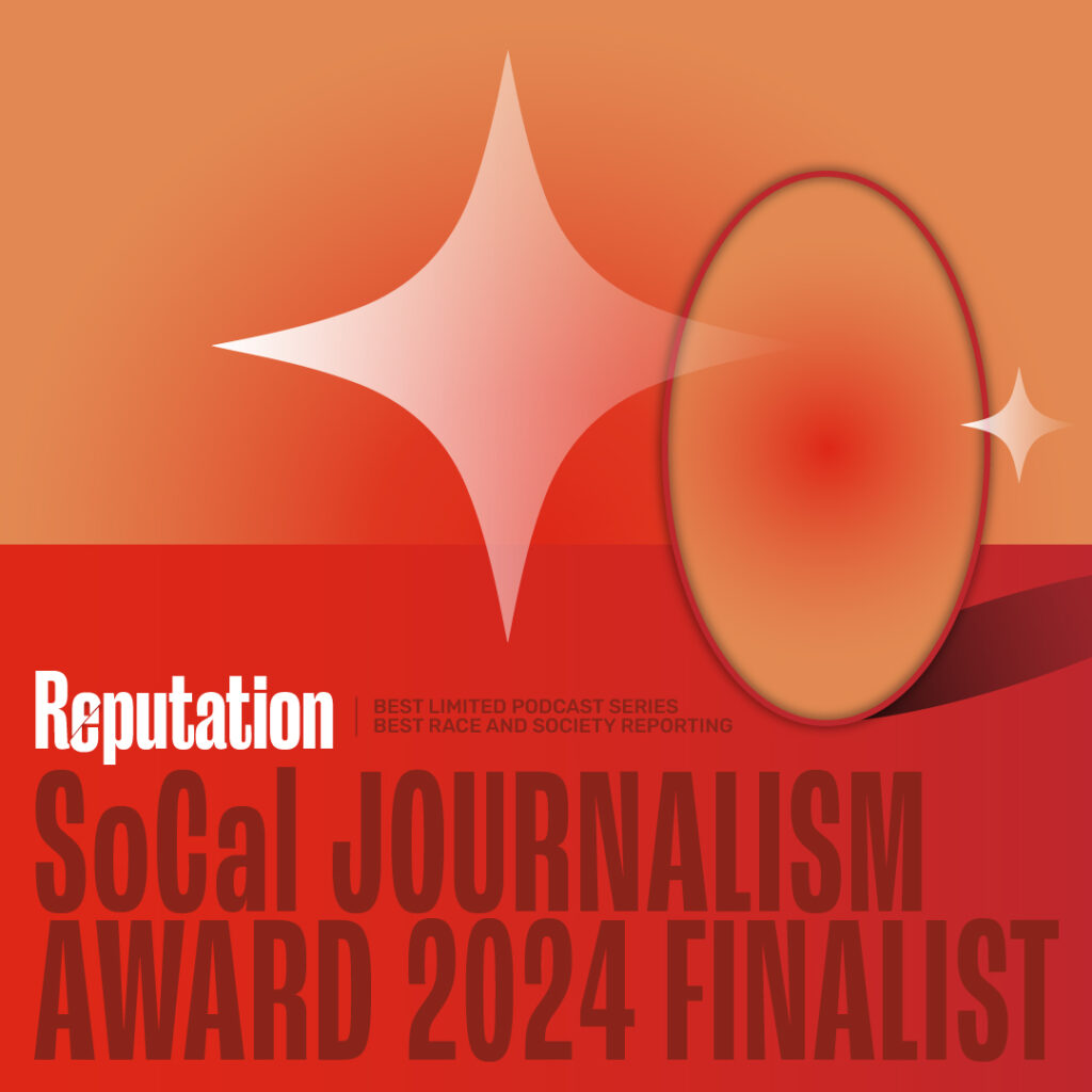 Reputation, Southern California Journalism Award 2024 Finalist for Best Limited Series Podcast and Episode 1: Through the Looking Glass, Best Race and Society Reporting.